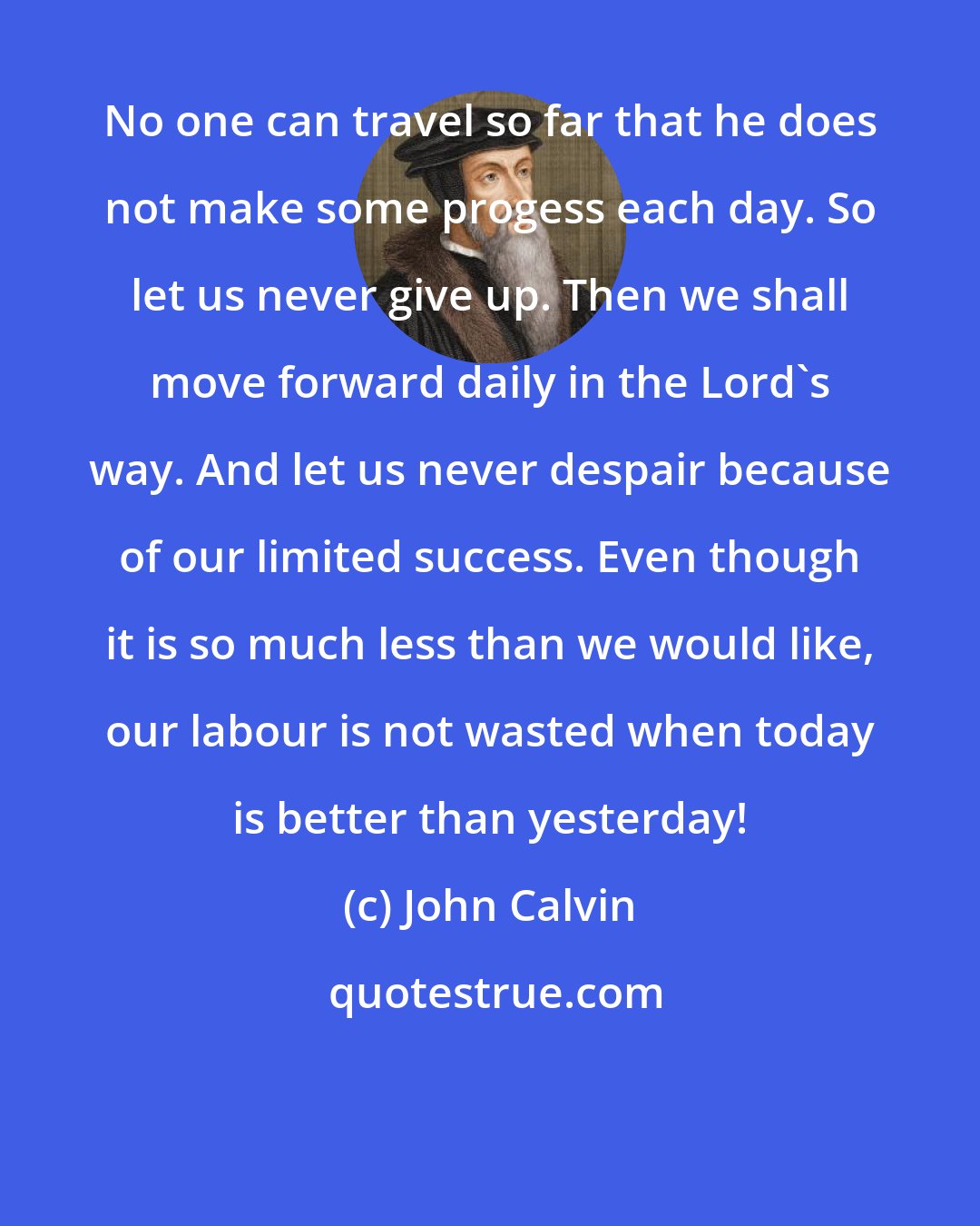 John Calvin: No one can travel so far that he does not make some progess each day. So let us never give up. Then we shall move forward daily in the Lord's way. And let us never despair because of our limited success. Even though it is so much less than we would like, our labour is not wasted when today is better than yesterday!