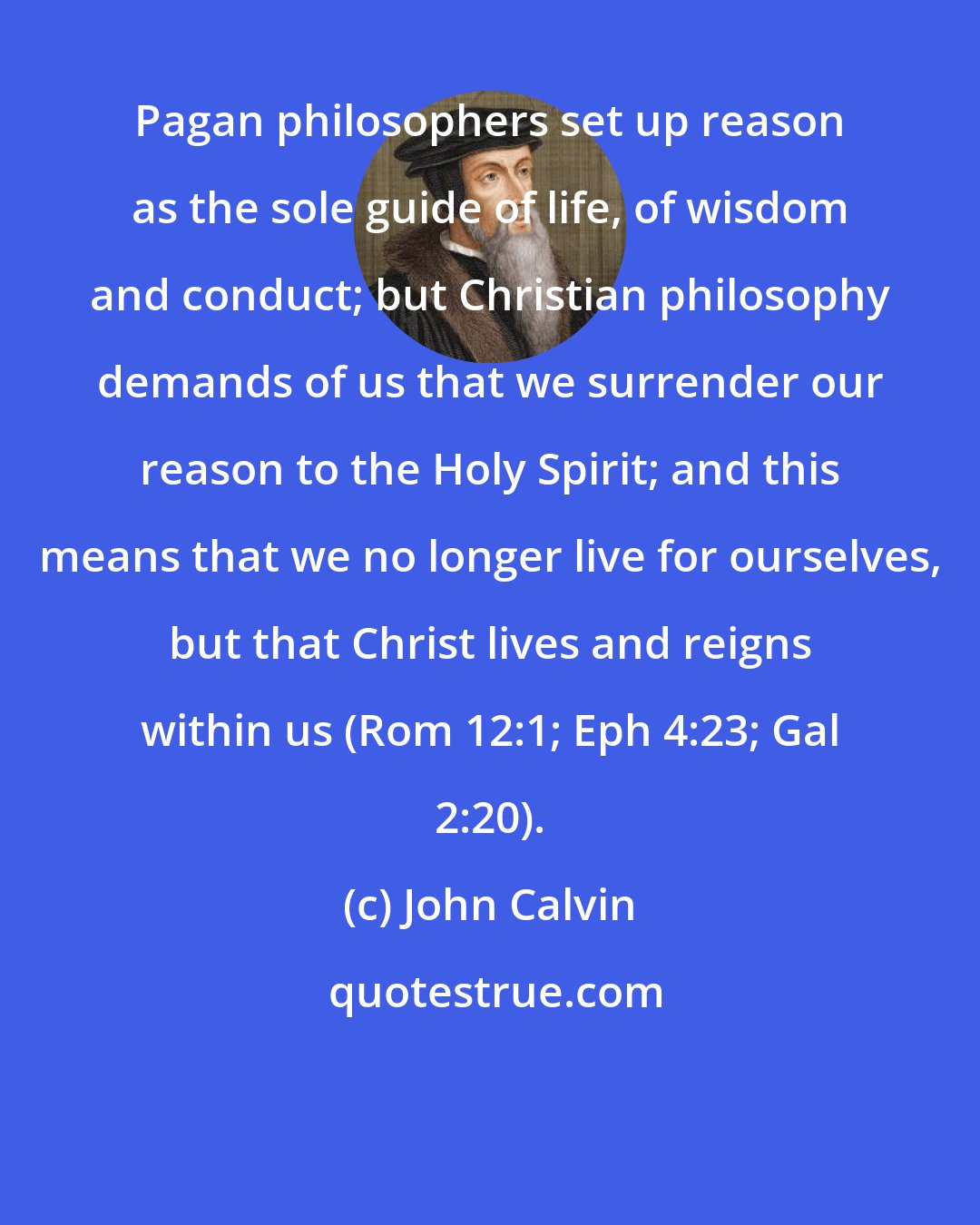 John Calvin: Pagan philosophers set up reason as the sole guide of life, of wisdom and conduct; but Christian philosophy demands of us that we surrender our reason to the Holy Spirit; and this means that we no longer live for ourselves, but that Christ lives and reigns within us (Rom 12:1; Eph 4:23; Gal 2:20).