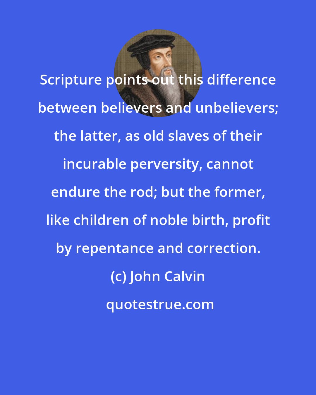 John Calvin: Scripture points out this difference between believers and unbelievers; the latter, as old slaves of their incurable perversity, cannot endure the rod; but the former, like children of noble birth, profit by repentance and correction.