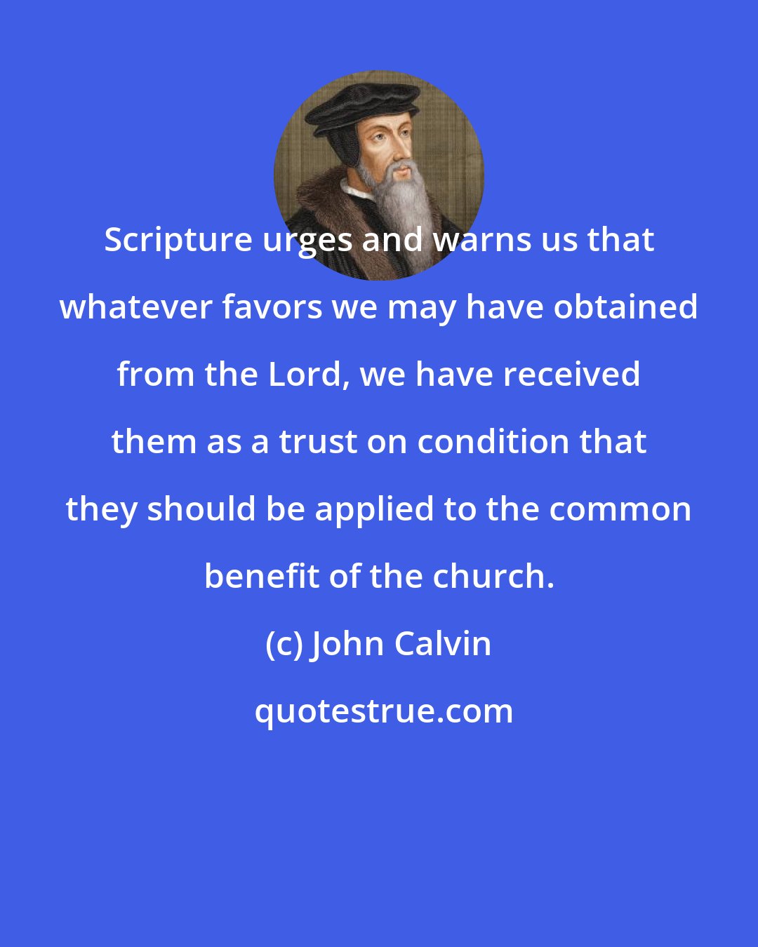 John Calvin: Scripture urges and warns us that whatever favors we may have obtained from the Lord, we have received them as a trust on condition that they should be applied to the common benefit of the church.