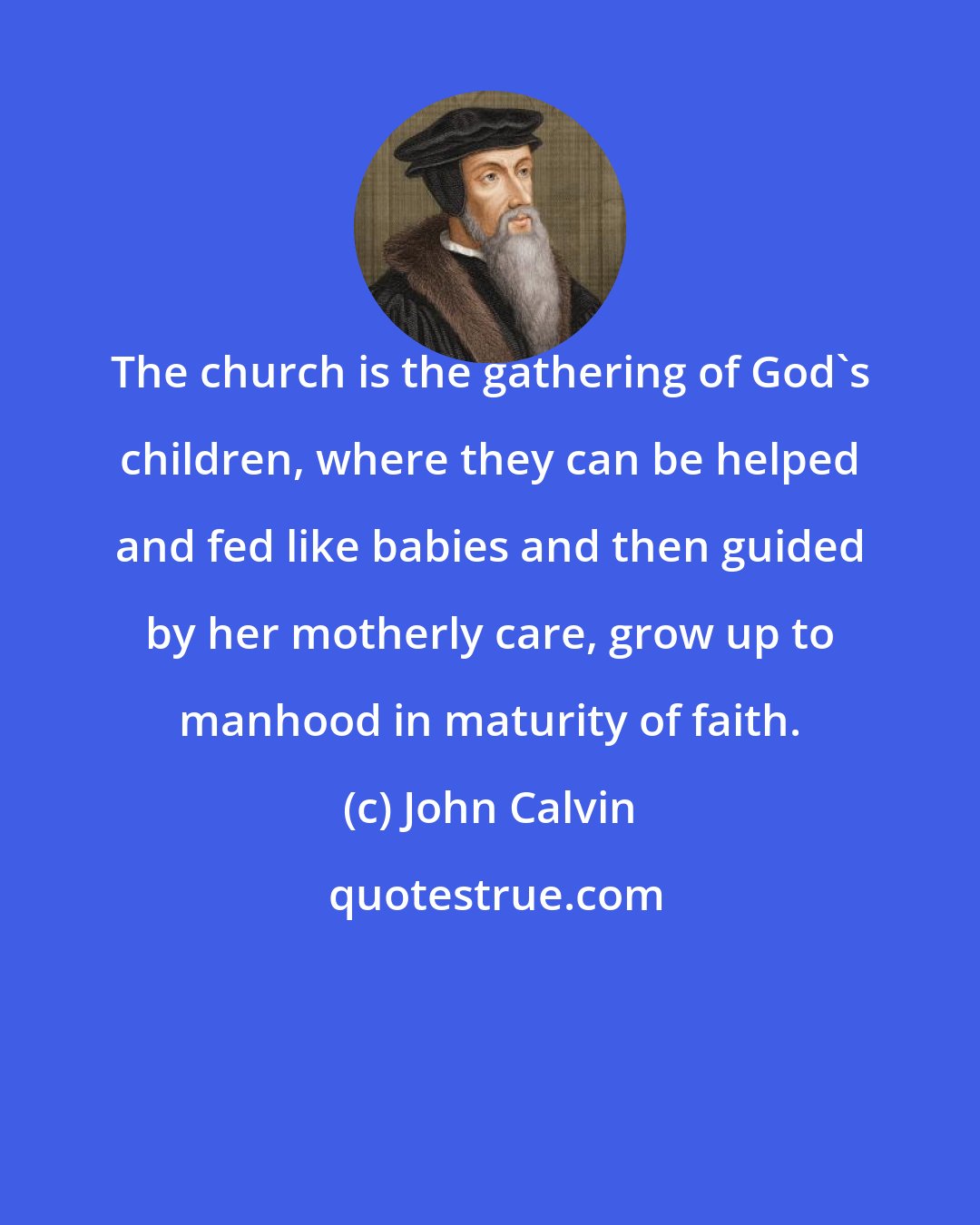 John Calvin: The church is the gathering of God's children, where they can be helped and fed like babies and then guided by her motherly care, grow up to manhood in maturity of faith.