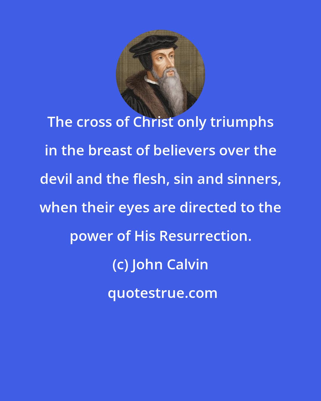 John Calvin: The cross of Christ only triumphs in the breast of believers over the devil and the flesh, sin and sinners, when their eyes are directed to the power of His Resurrection.