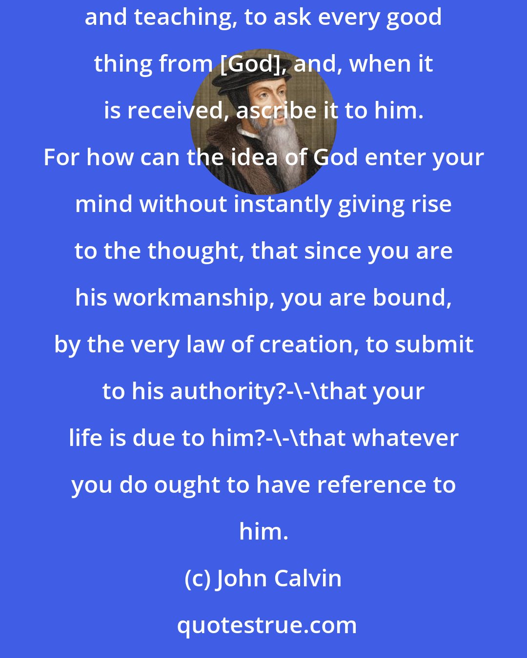 John Calvin: The effect of our knowledge rather ought to be, first, to teach us reverence and fear; and, secondly, to induce us, under its guidance and teaching, to ask every good thing from [God], and, when it is received, ascribe it to him. For how can the idea of God enter your mind without instantly giving rise to the thought, that since you are his workmanship, you are bound, by the very law of creation, to submit to his authority?-\-\that your life is due to him?-\-\that whatever you do ought to have reference to him.