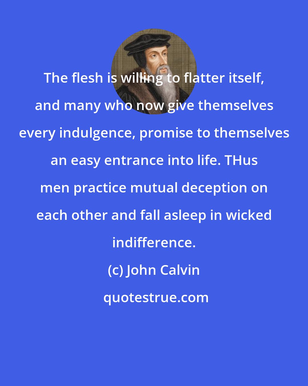 John Calvin: The flesh is willing to flatter itself, and many who now give themselves every indulgence, promise to themselves an easy entrance into life. THus men practice mutual deception on each other and fall asleep in wicked indifference.