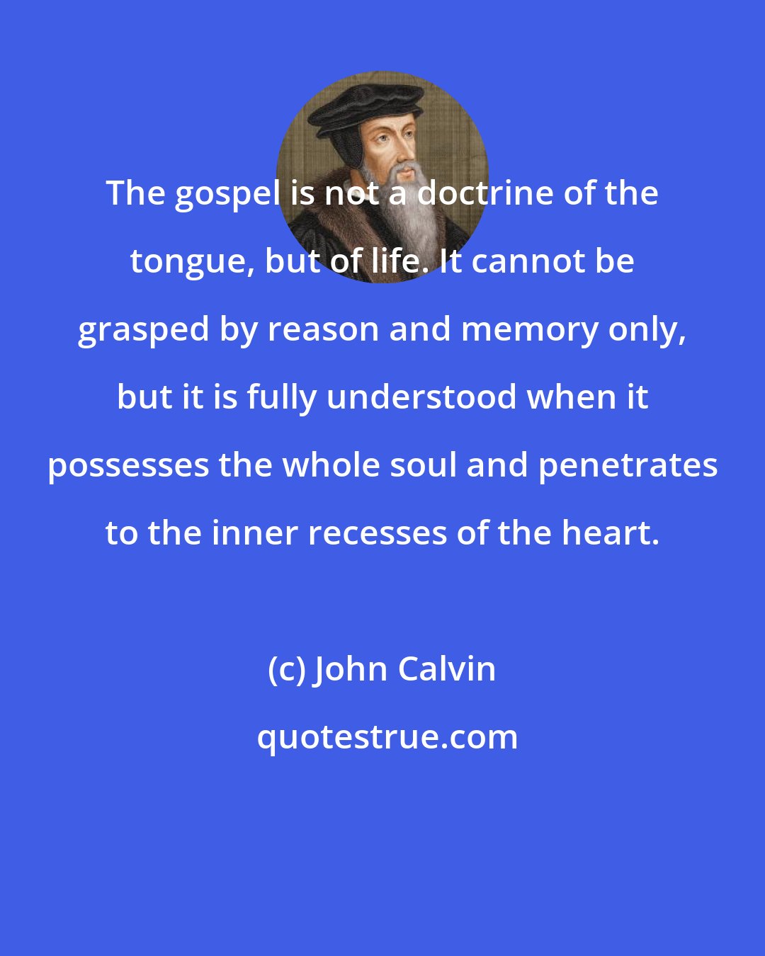 John Calvin: The gospel is not a doctrine of the tongue, but of life. It cannot be grasped by reason and memory only, but it is fully understood when it possesses the whole soul and penetrates to the inner recesses of the heart.