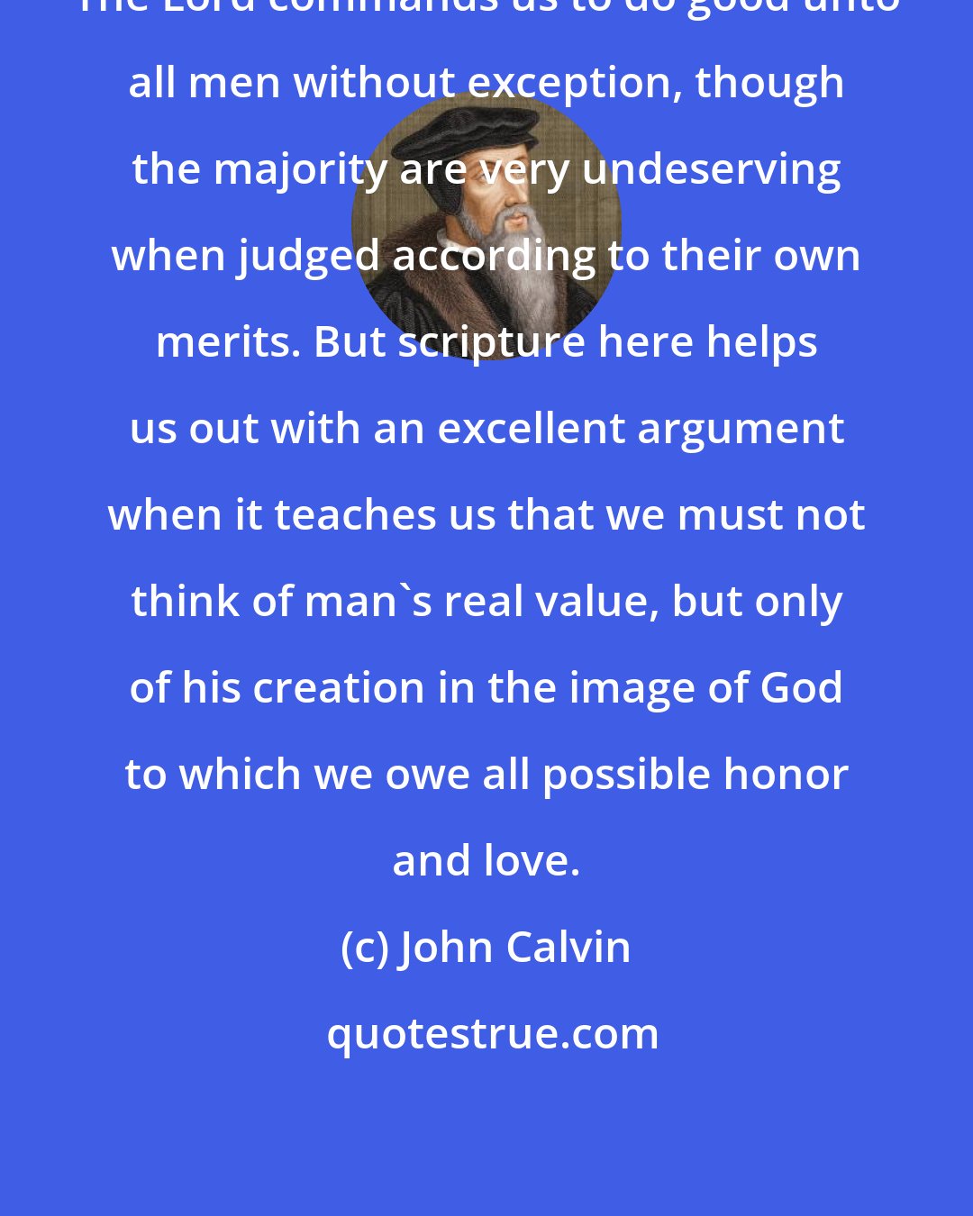 John Calvin: The Lord commands us to do good unto all men without exception, though the majority are very undeserving when judged according to their own merits. But scripture here helps us out with an excellent argument when it teaches us that we must not think of man's real value, but only of his creation in the image of God to which we owe all possible honor and love.