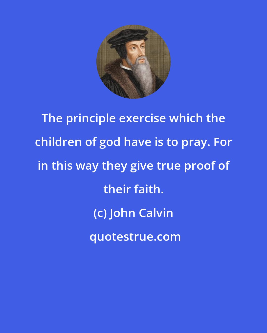 John Calvin: The principle exercise which the children of god have is to pray. For in this way they give true proof of their faith.