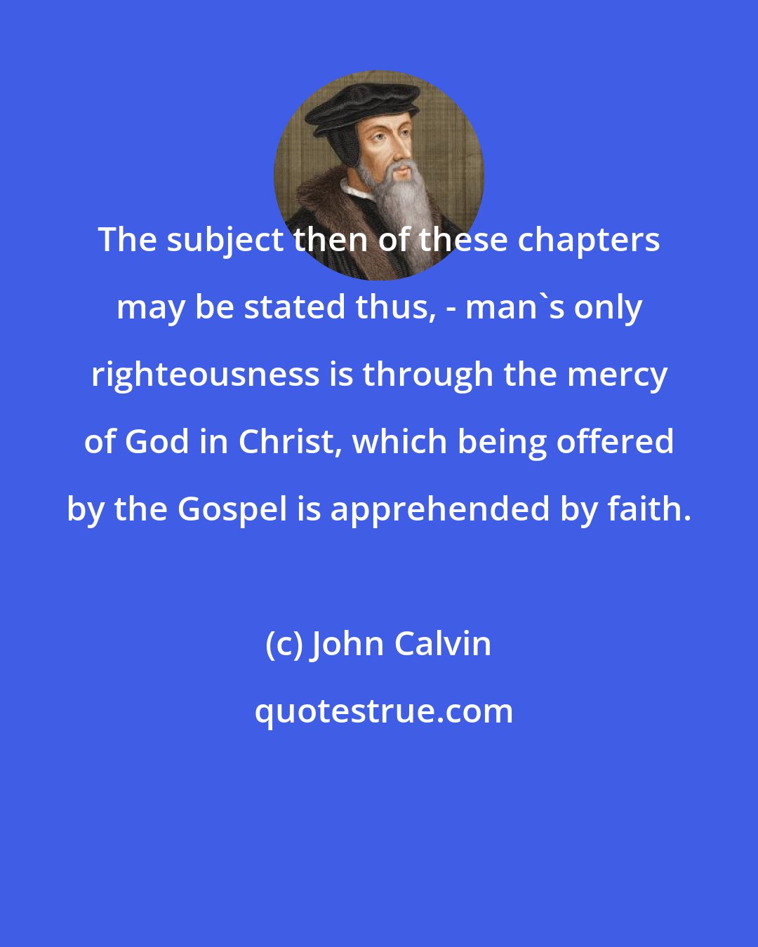 John Calvin: The subject then of these chapters may be stated thus, - man's only righteousness is through the mercy of God in Christ, which being offered by the Gospel is apprehended by faith.