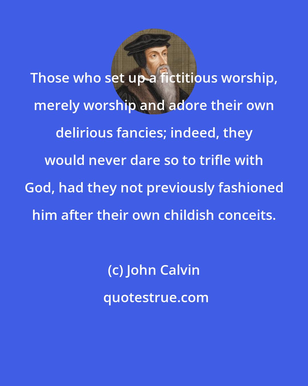 John Calvin: Those who set up a fictitious worship, merely worship and adore their own delirious fancies; indeed, they would never dare so to trifle with God, had they not previously fashioned him after their own childish conceits.