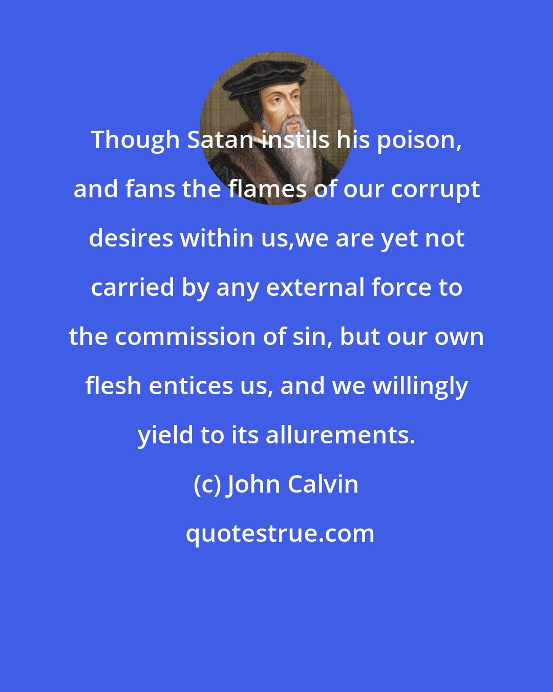 John Calvin: Though Satan instils his poison, and fans the flames of our corrupt desires within us,we are yet not carried by any external force to the commission of sin, but our own flesh entices us, and we willingly yield to its allurements.