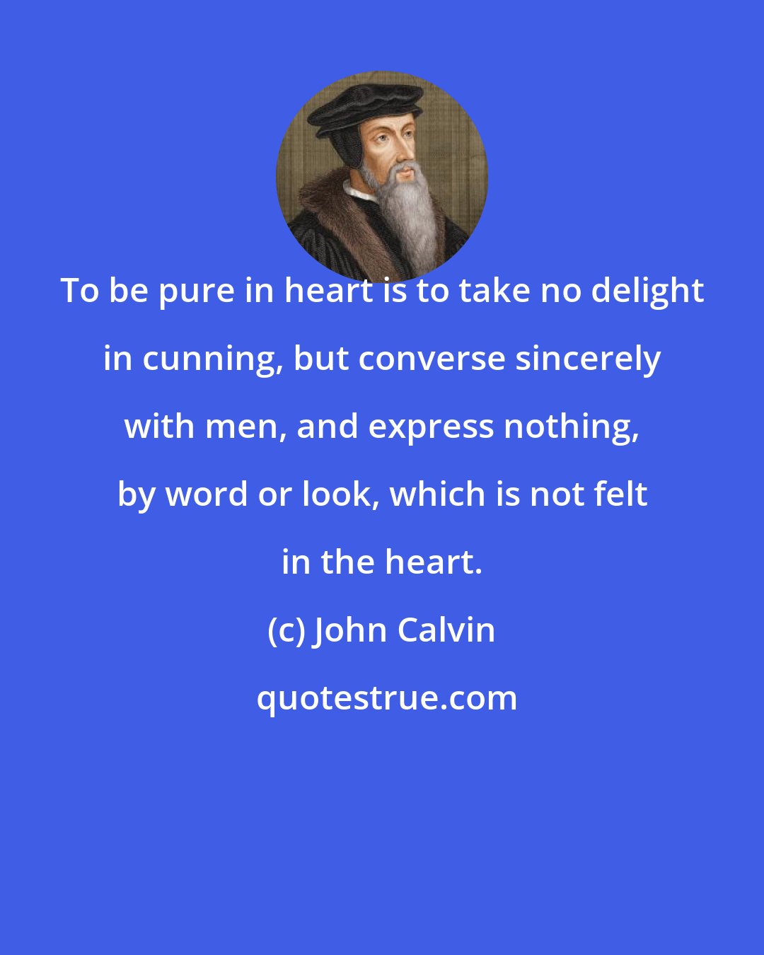 John Calvin: To be pure in heart is to take no delight in cunning, but converse sincerely with men, and express nothing, by word or look, which is not felt in the heart.