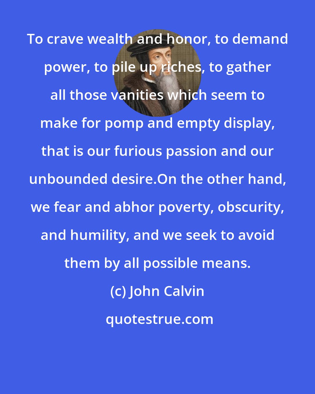 John Calvin: To crave wealth and honor, to demand power, to pile up riches, to gather all those vanities which seem to make for pomp and empty display, that is our furious passion and our unbounded desire.On the other hand, we fear and abhor poverty, obscurity, and humility, and we seek to avoid them by all possible means.