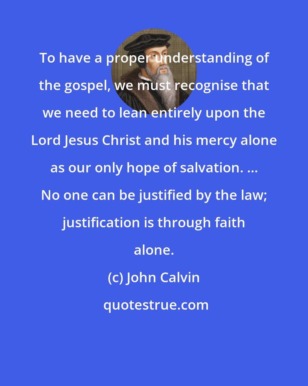 John Calvin: To have a proper understanding of the gospel, we must recognise that we need to lean entirely upon the Lord Jesus Christ and his mercy alone as our only hope of salvation. ... No one can be justified by the law; justification is through faith alone.