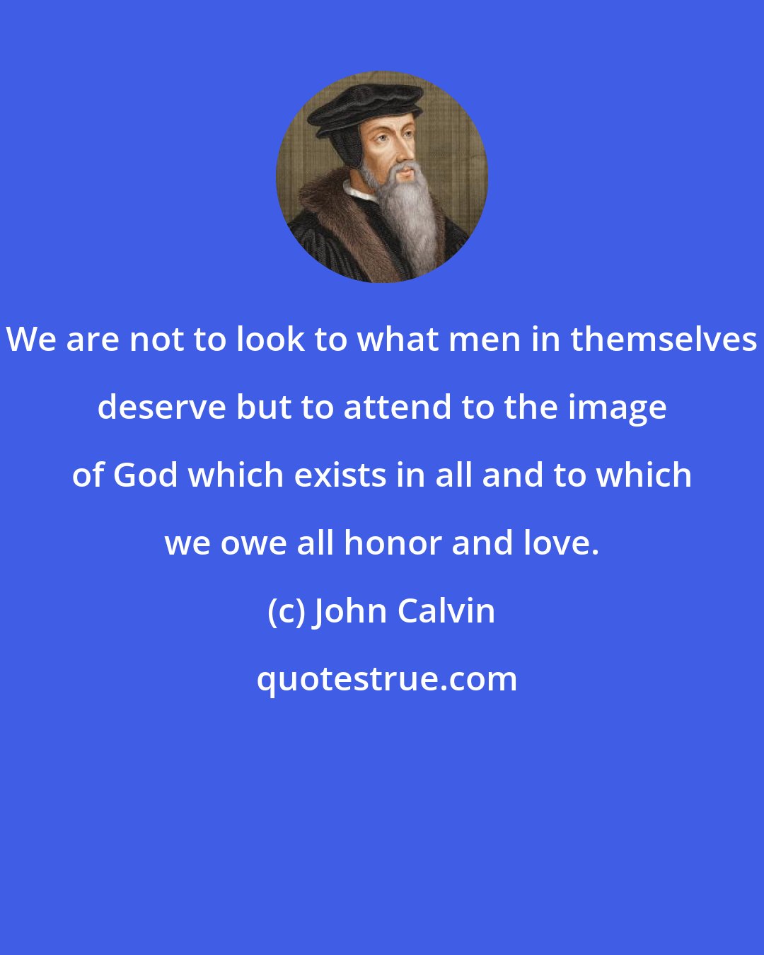 John Calvin: We are not to look to what men in themselves deserve but to attend to the image of God which exists in all and to which we owe all honor and love.