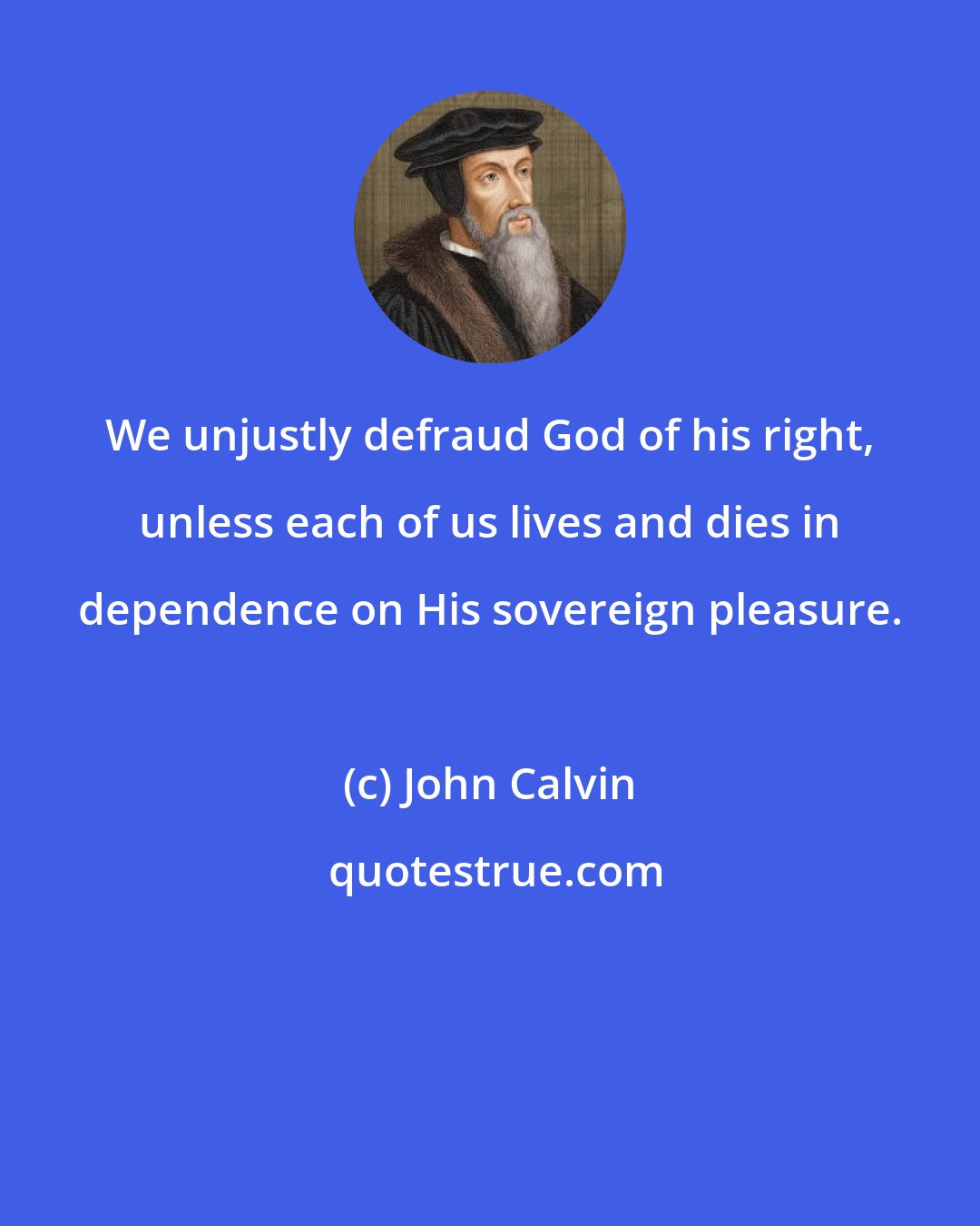 John Calvin: We unjustly defraud God of his right, unless each of us lives and dies in dependence on His sovereign pleasure.