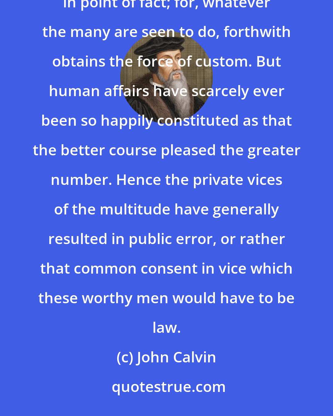 John Calvin: Were the judgments of mankind correct, custom would be regulated by the good. But it is often far otherwise in point of fact; for, whatever the many are seen to do, forthwith obtains the force of custom. But human affairs have scarcely ever been so happily constituted as that the better course pleased the greater number. Hence the private vices of the multitude have generally resulted in public error, or rather that common consent in vice which these worthy men would have to be law.