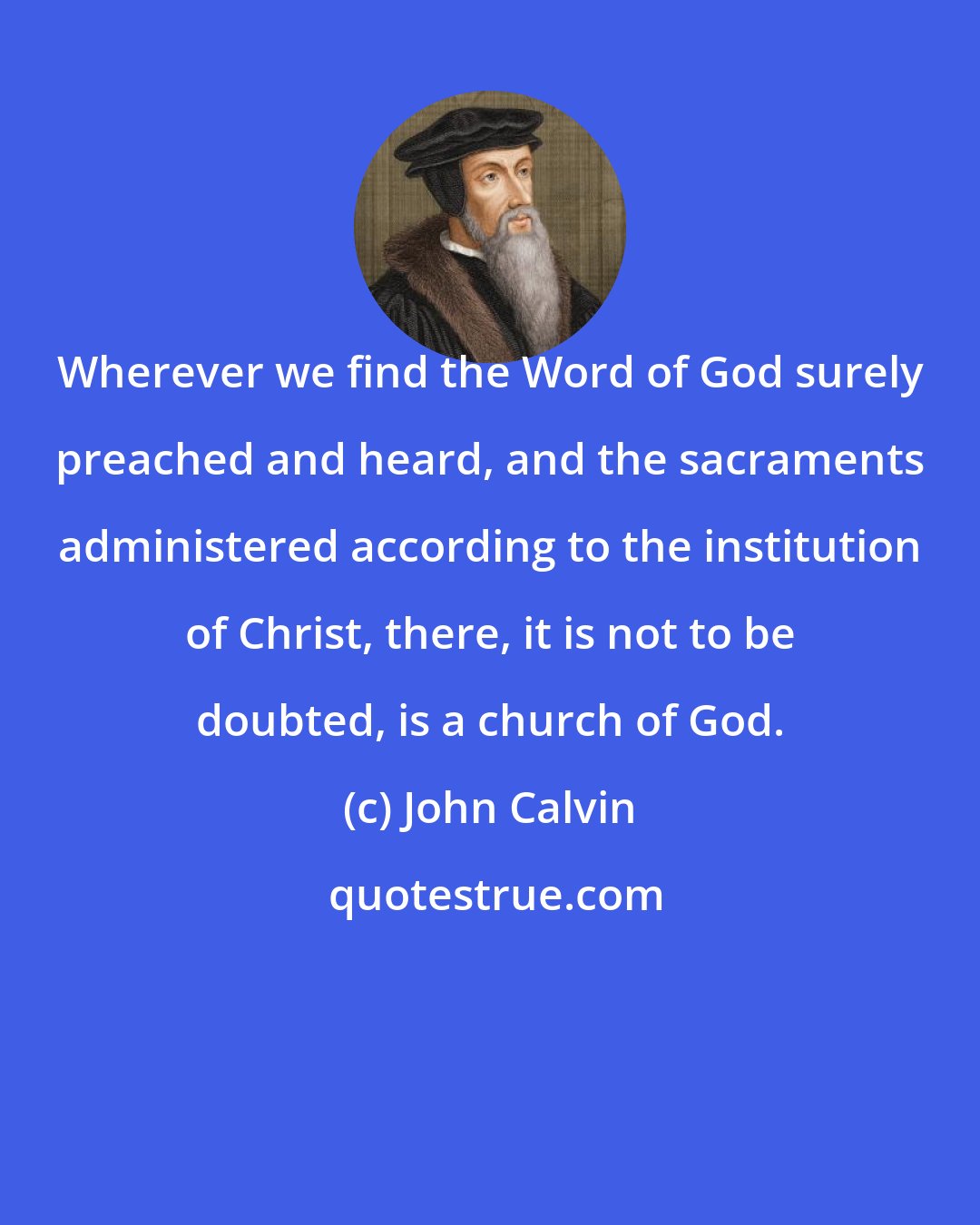 John Calvin: Wherever we find the Word of God surely preached and heard, and the sacraments administered according to the institution of Christ, there, it is not to be doubted, is a church of God.