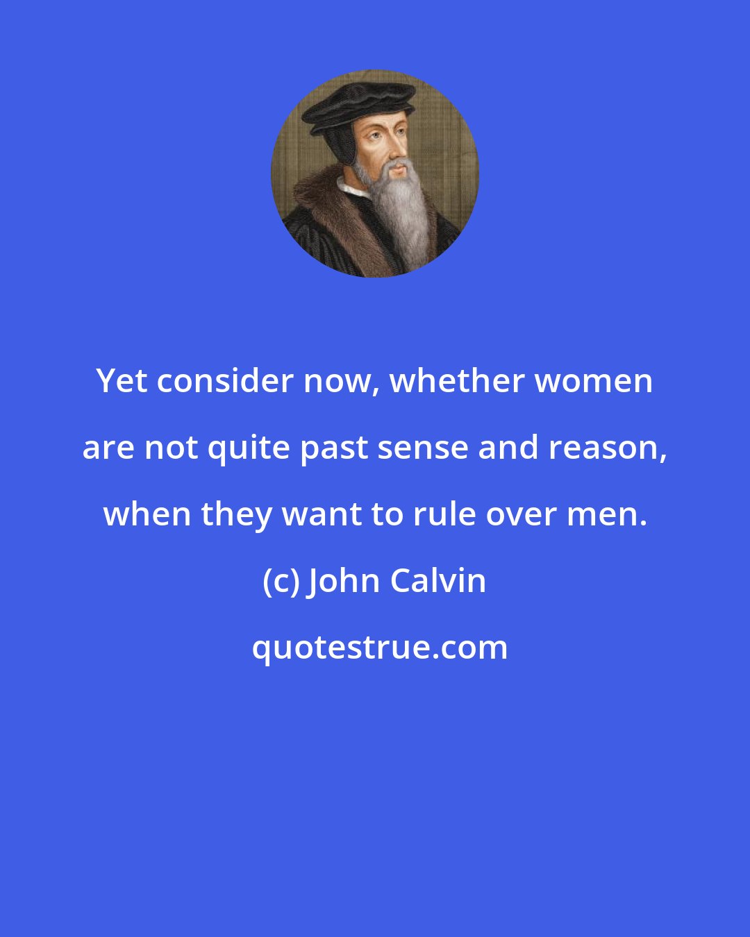 John Calvin: Yet consider now, whether women are not quite past sense and reason, when they want to rule over men.