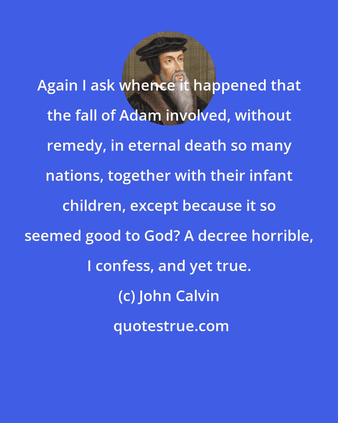 John Calvin: Again I ask whence it happened that the fall of Adam involved, without remedy, in eternal death so many nations, together with their infant children, except because it so seemed good to God? A decree horrible, I confess, and yet true.