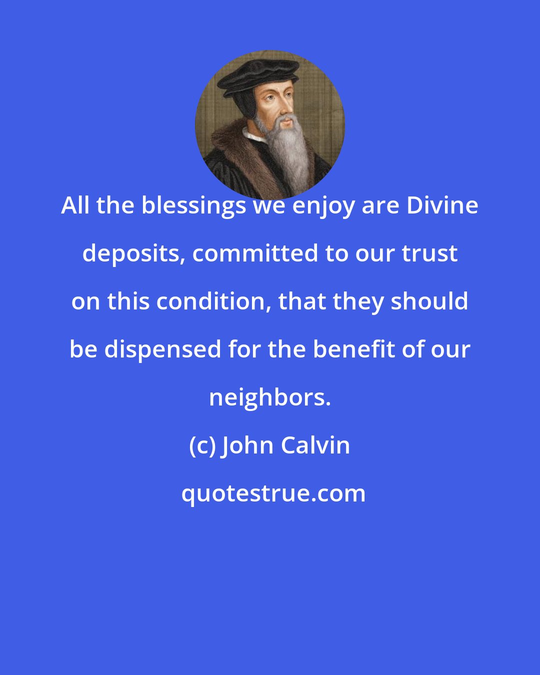 John Calvin: All the blessings we enjoy are Divine deposits, committed to our trust on this condition, that they should be dispensed for the benefit of our neighbors.