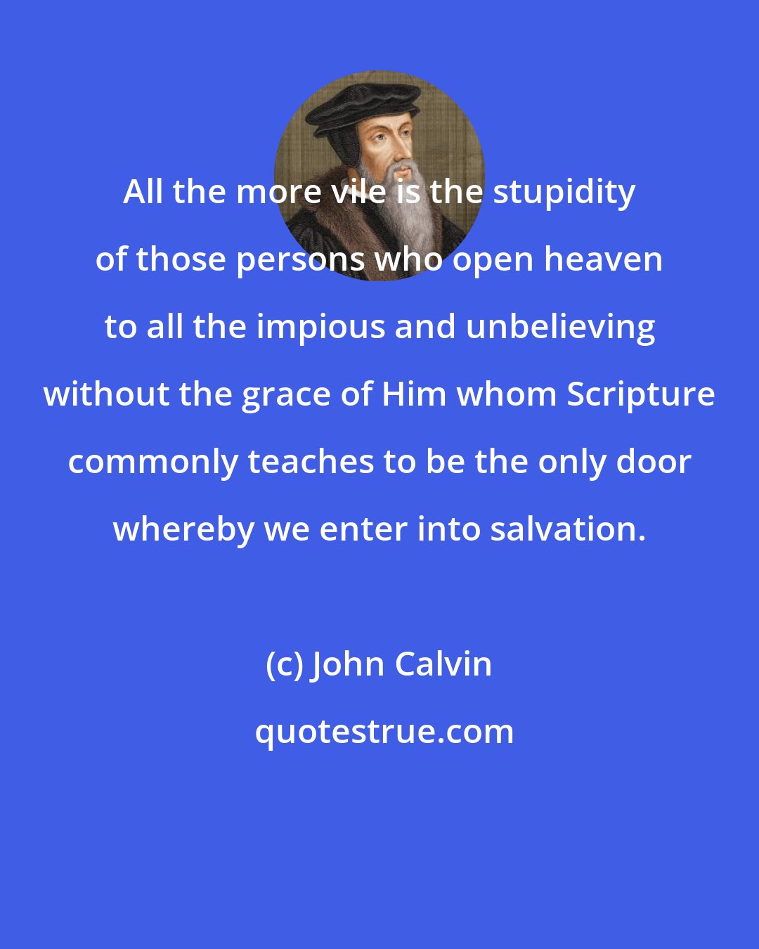 John Calvin: All the more vile is the stupidity of those persons who open heaven to all the impious and unbelieving without the grace of Him whom Scripture commonly teaches to be the only door whereby we enter into salvation.