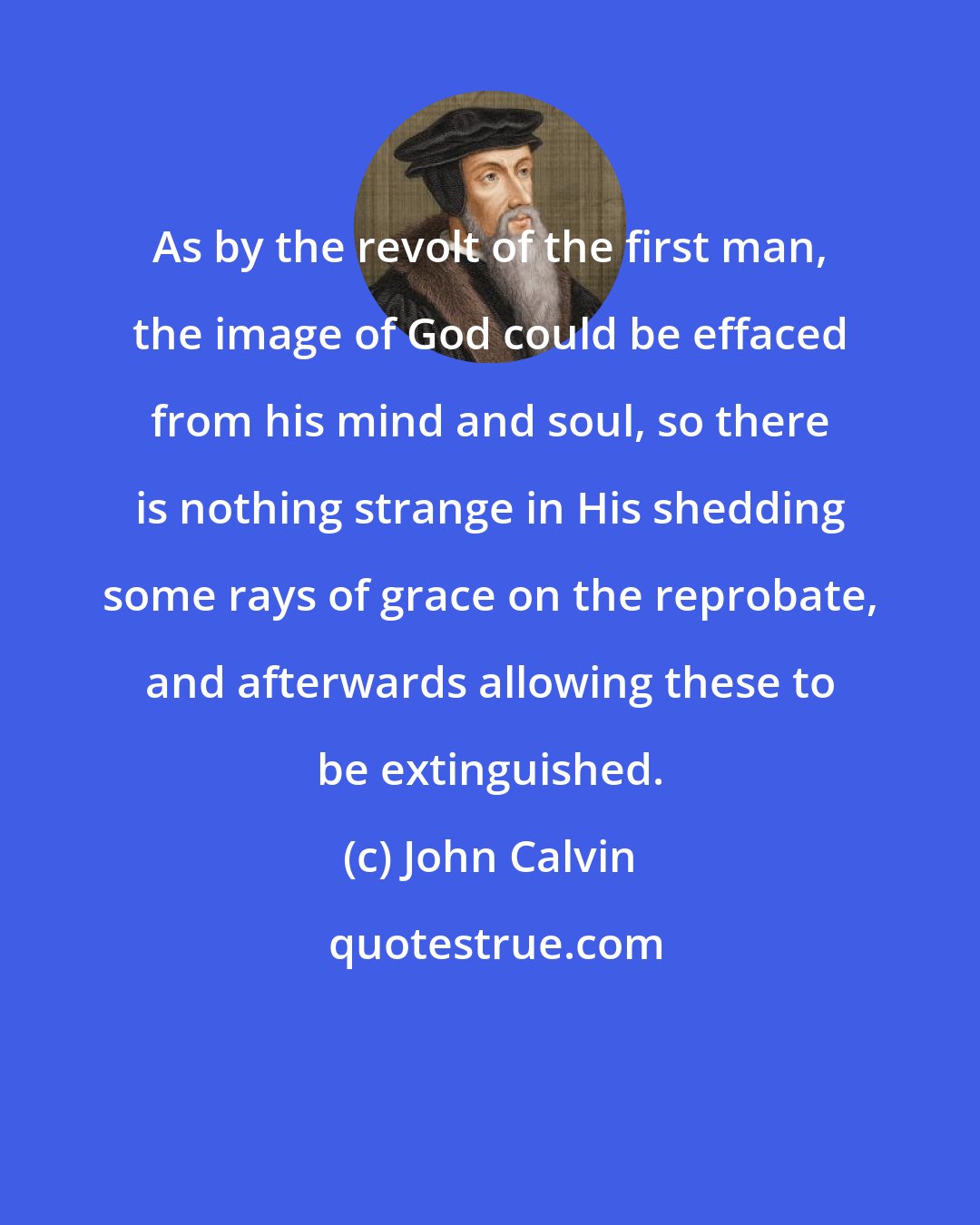 John Calvin: As by the revolt of the first man, the image of God could be effaced from his mind and soul, so there is nothing strange in His shedding some rays of grace on the reprobate, and afterwards allowing these to be extinguished.