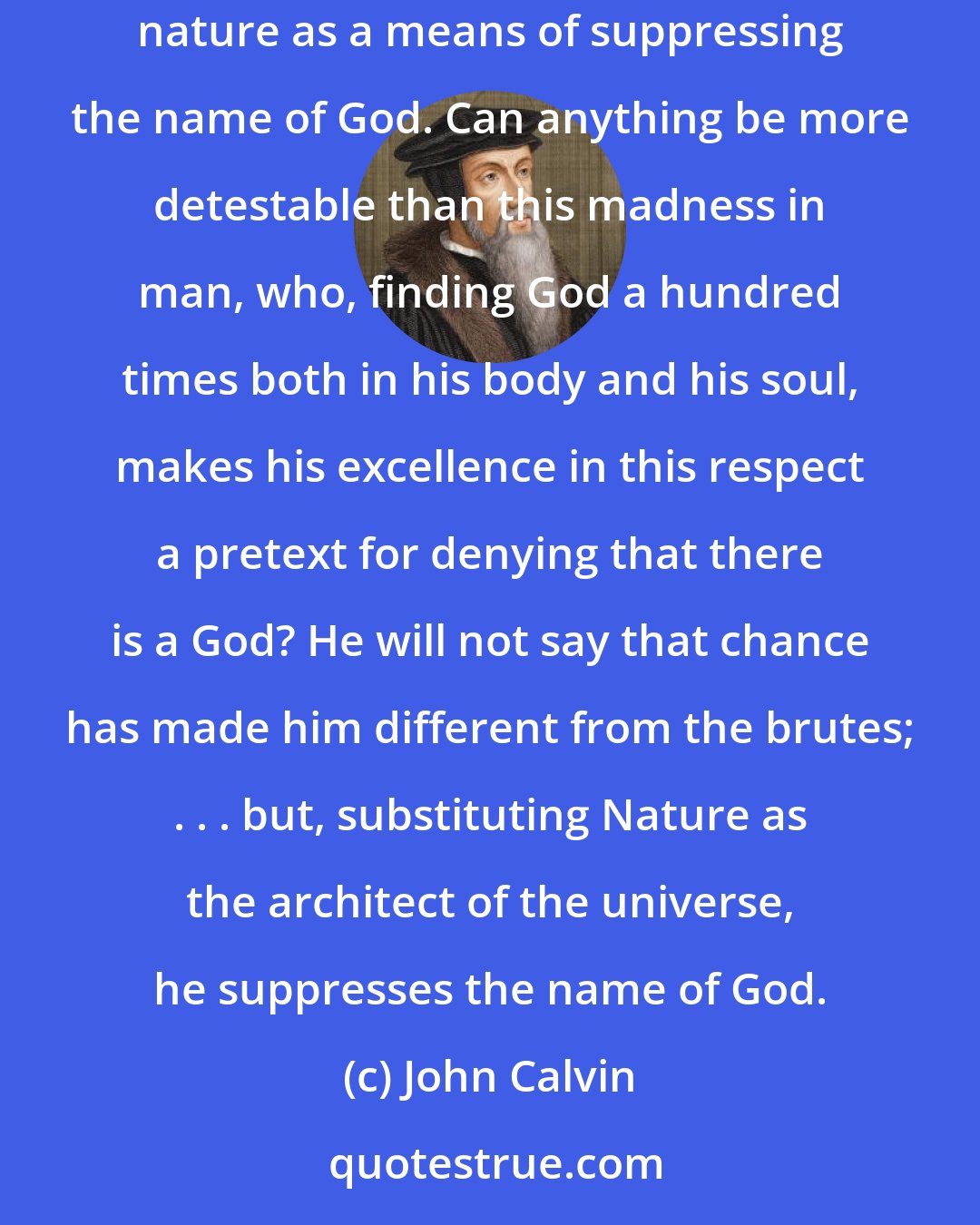 John Calvin: At this day . . . the earth sustains on her bosom many monster minds, minds which are not afraid to employ the seed of Deity deposited in human nature as a means of suppressing the name of God. Can anything be more detestable than this madness in man, who, finding God a hundred times both in his body and his soul, makes his excellence in this respect a pretext for denying that there is a God? He will not say that chance has made him different from the brutes; . . . but, substituting Nature as the architect of the universe, he suppresses the name of God.