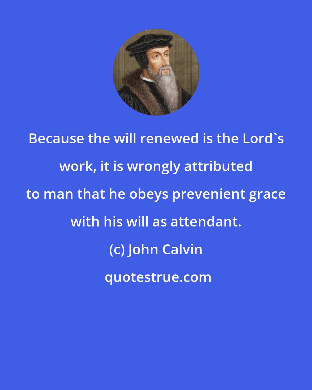 John Calvin: Because the will renewed is the Lord's work, it is wrongly attributed to man that he obeys prevenient grace with his will as attendant.