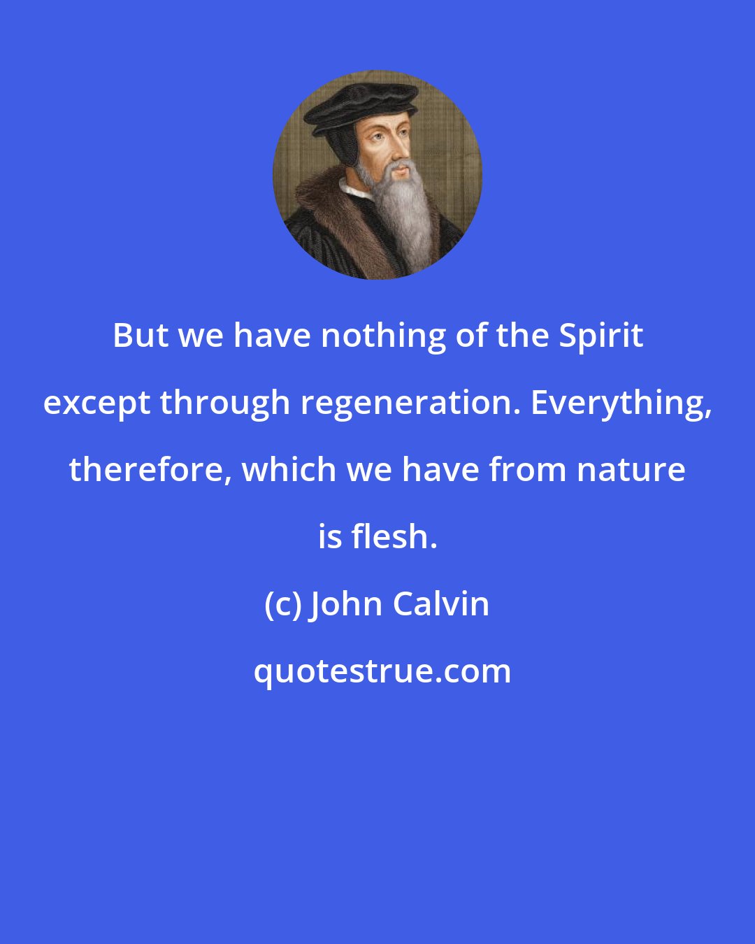 John Calvin: But we have nothing of the Spirit except through regeneration. Everything, therefore, which we have from nature is flesh.