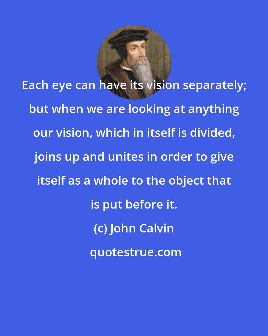 John Calvin: Each eye can have its vision separately; but when we are looking at anything our vision, which in itself is divided, joins up and unites in order to give itself as a whole to the object that is put before it.