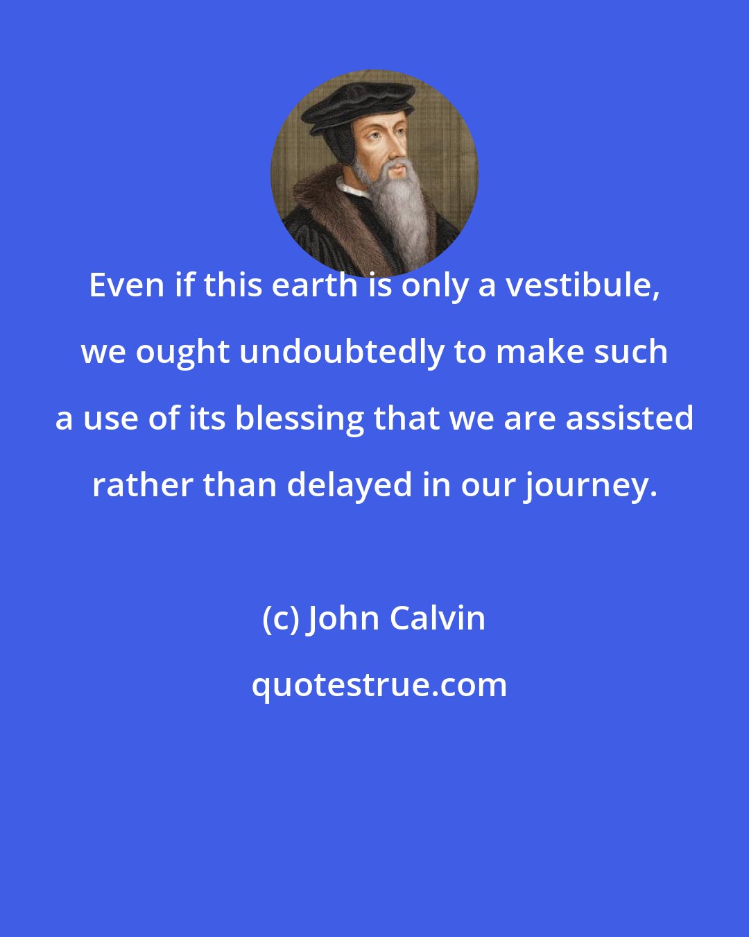 John Calvin: Even if this earth is only a vestibule, we ought undoubtedly to make such a use of its blessing that we are assisted rather than delayed in our journey.