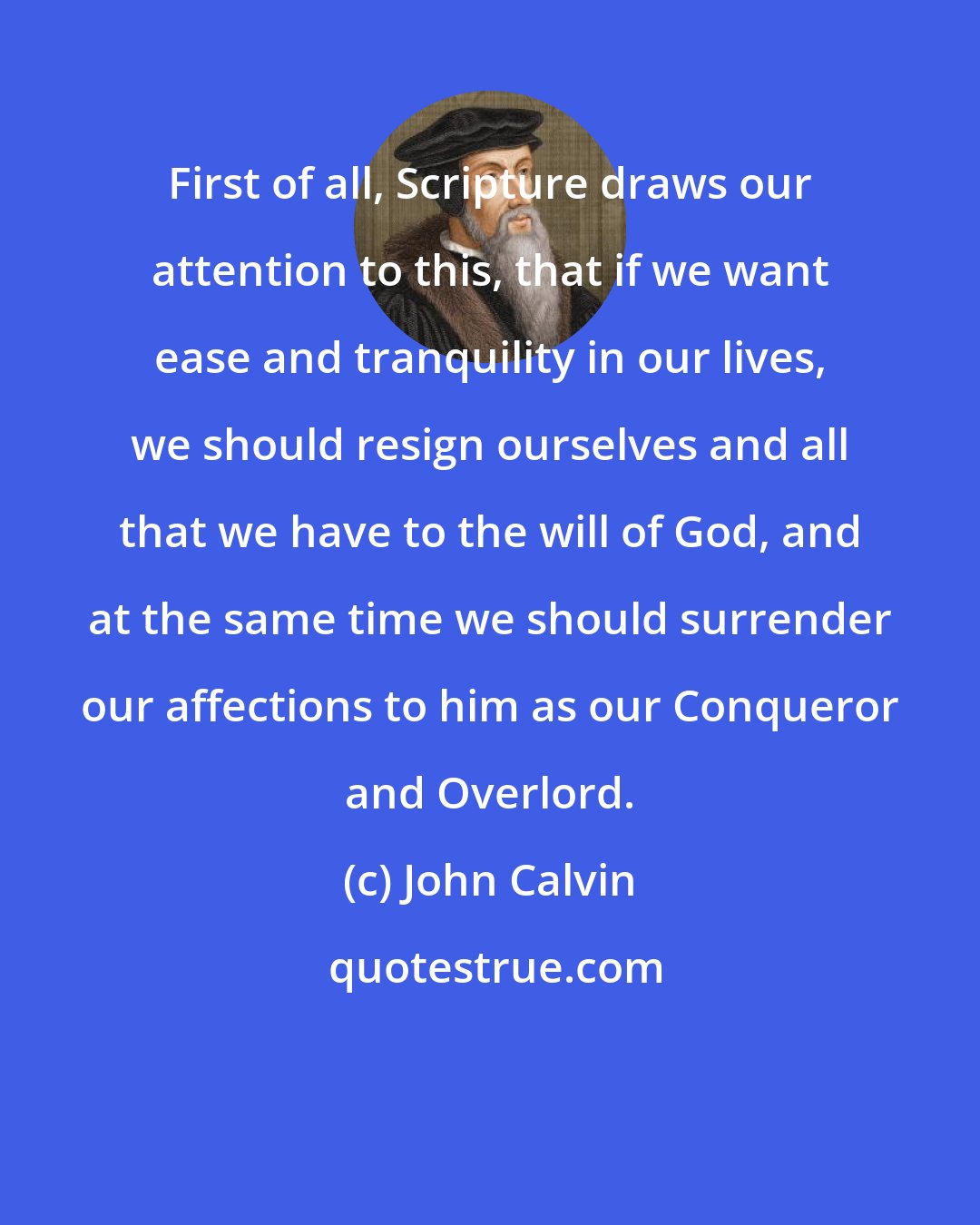 John Calvin: First of all, Scripture draws our attention to this, that if we want ease and tranquility in our lives, we should resign ourselves and all that we have to the will of God, and at the same time we should surrender our affections to him as our Conqueror and Overlord.