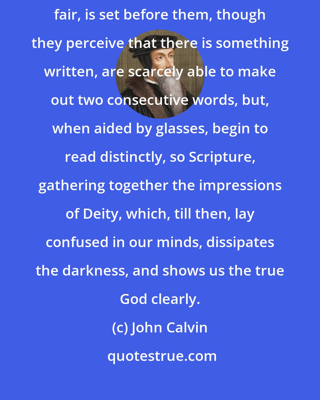 John Calvin: For as the aged, or those whose sight is defective, when any book, however fair, is set before them, though they perceive that there is something written, are scarcely able to make out two consecutive words, but, when aided by glasses, begin to read distinctly, so Scripture, gathering together the impressions of Deity, which, till then, lay confused in our minds, dissipates the darkness, and shows us the true God clearly.