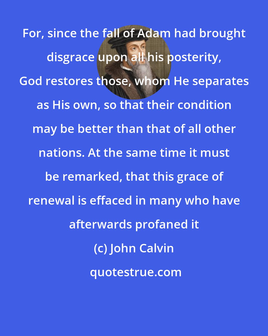 John Calvin: For, since the fall of Adam had brought disgrace upon all his posterity, God restores those, whom He separates as His own, so that their condition may be better than that of all other nations. At the same time it must be remarked, that this grace of renewal is effaced in many who have afterwards profaned it