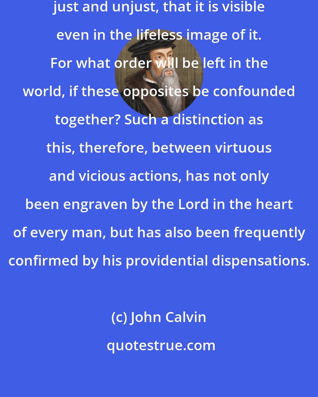 John Calvin: For so great is the difference between just and unjust, that it is visible even in the lifeless image of it. For what order will be left in the world, if these opposites be confounded together? Such a distinction as this, therefore, between virtuous and vicious actions, has not only been engraven by the Lord in the heart of every man, but has also been frequently confirmed by his providential dispensations.