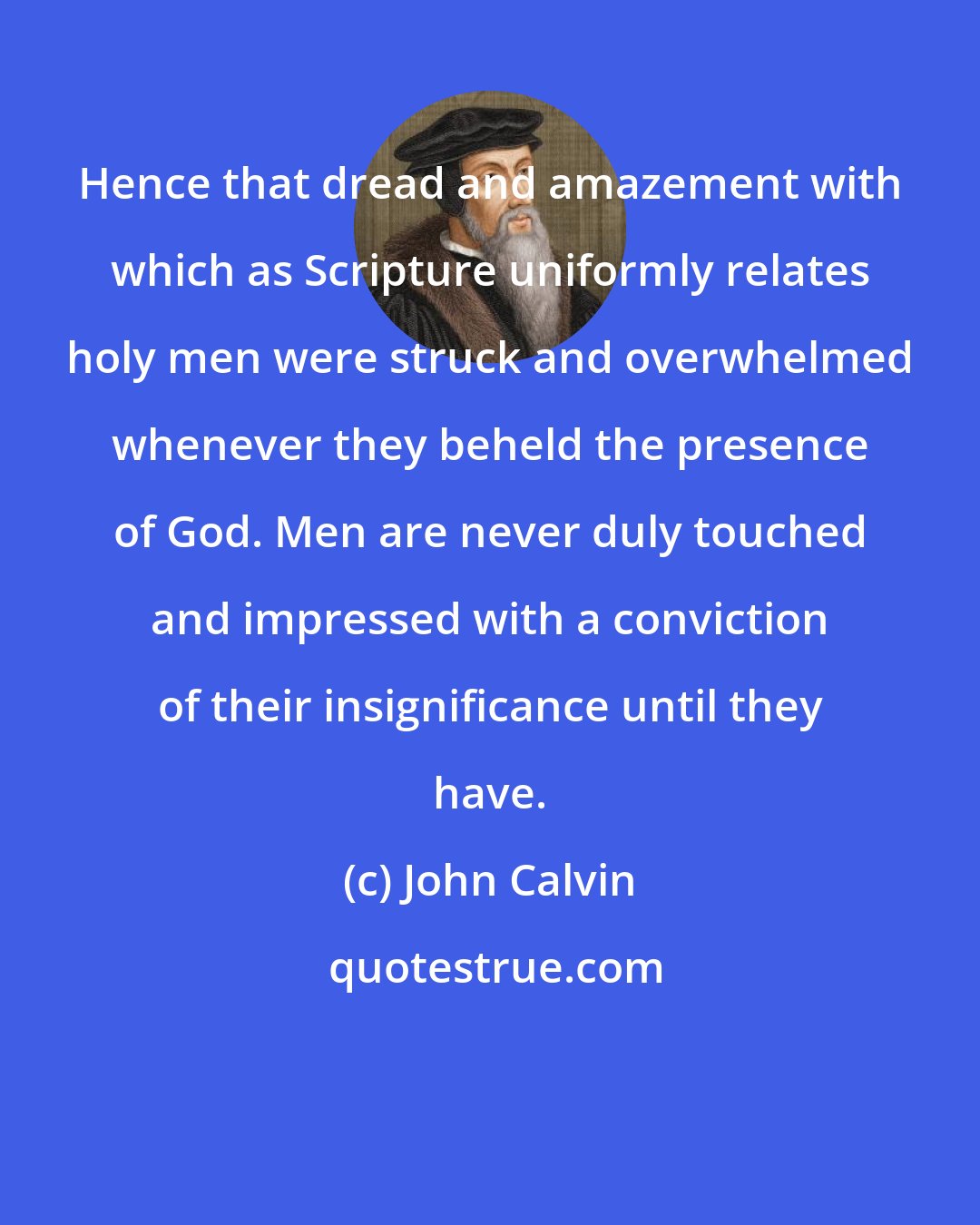 John Calvin: Hence that dread and amazement with which as Scripture uniformly relates holy men were struck and overwhelmed whenever they beheld the presence of God. Men are never duly touched and impressed with a conviction of their insignificance until they have.