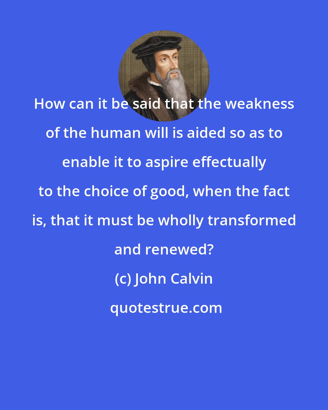 John Calvin: How can it be said that the weakness of the human will is aided so as to enable it to aspire effectually to the choice of good, when the fact is, that it must be wholly transformed and renewed?