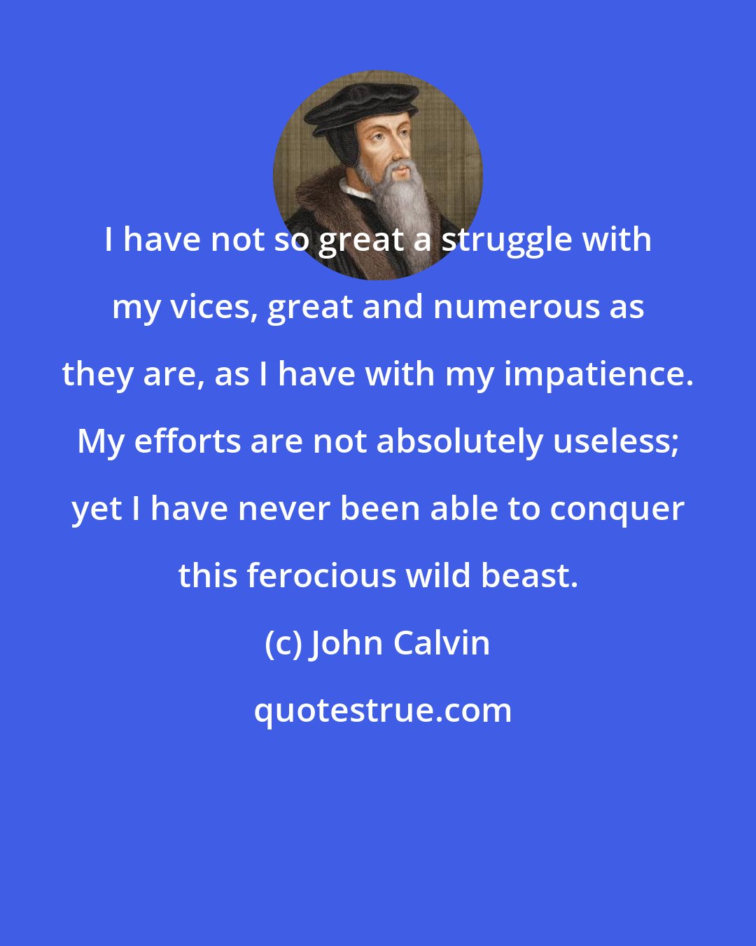 John Calvin: I have not so great a struggle with my vices, great and numerous as they are, as I have with my impatience. My efforts are not absolutely useless; yet I have never been able to conquer this ferocious wild beast.