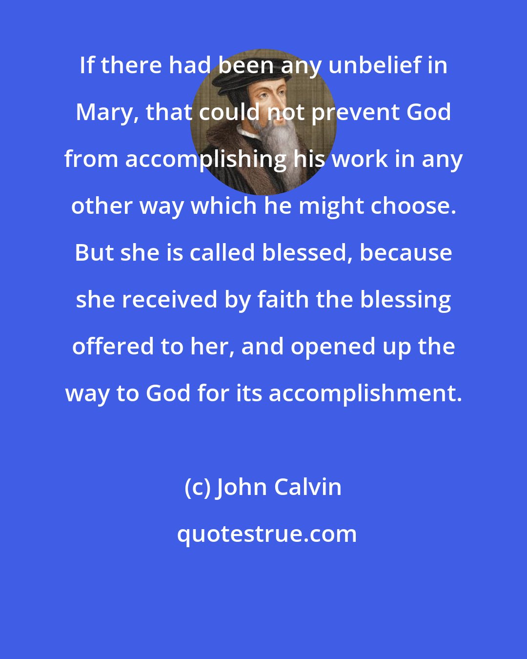 John Calvin: If there had been any unbelief in Mary, that could not prevent God from accomplishing his work in any other way which he might choose. But she is called blessed, because she received by faith the blessing offered to her, and opened up the way to God for its accomplishment.