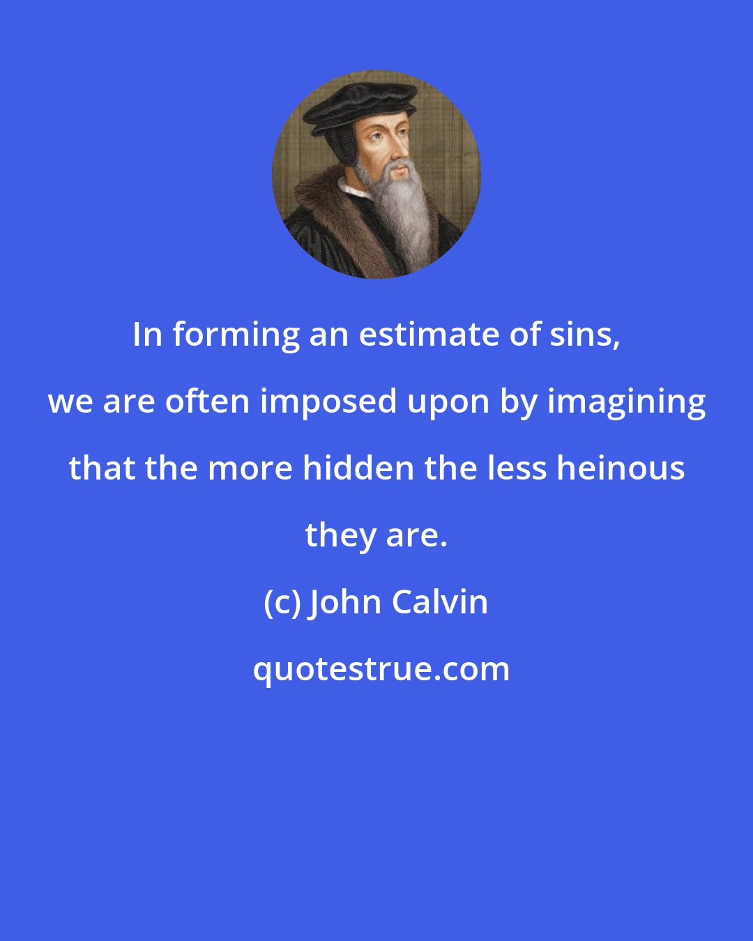 John Calvin: In forming an estimate of sins, we are often imposed upon by imagining that the more hidden the less heinous they are.