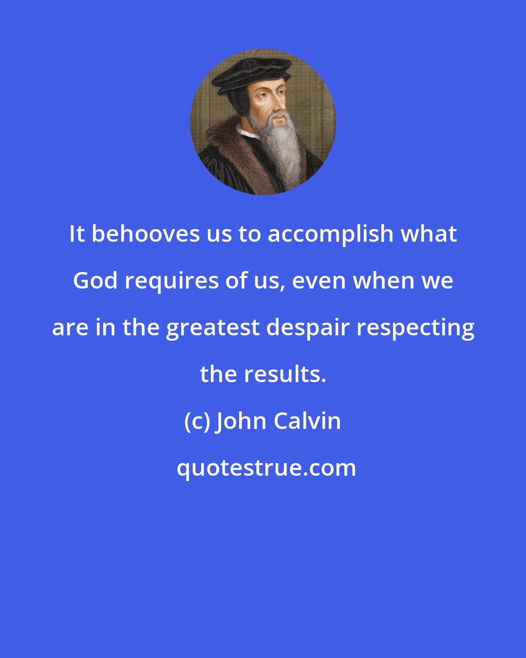 John Calvin: It behooves us to accomplish what God requires of us, even when we are in the greatest despair respecting the results.