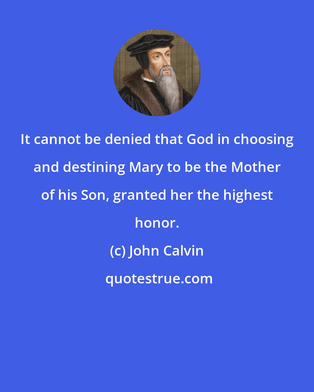 John Calvin: It cannot be denied that God in choosing and destining Mary to be the Mother of his Son, granted her the highest honor.