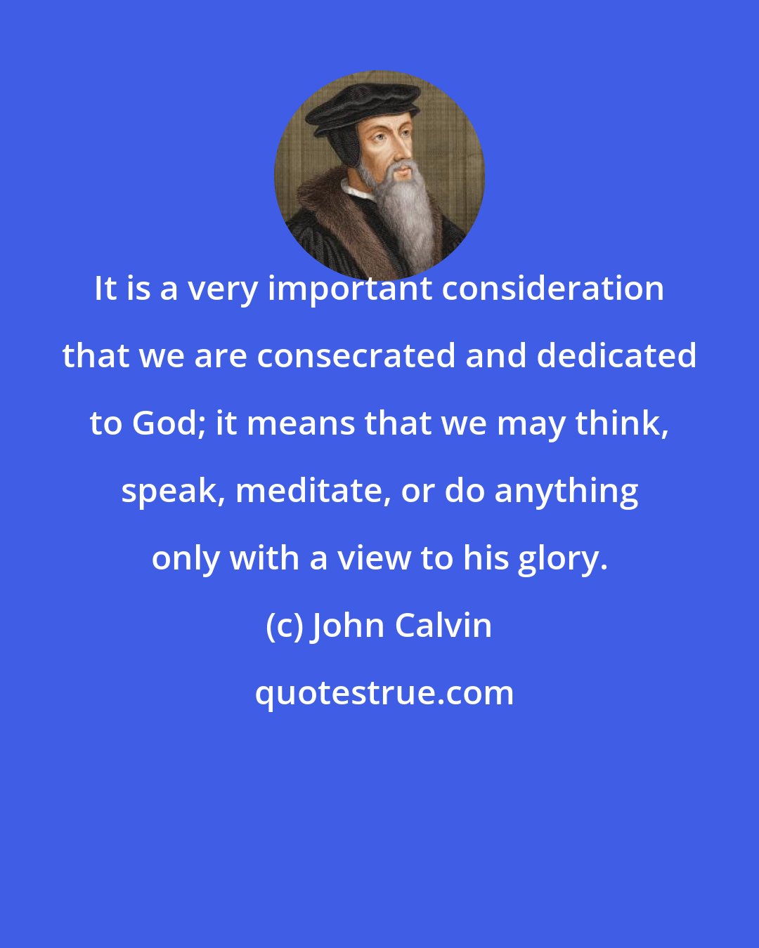 John Calvin: It is a very important consideration that we are consecrated and dedicated to God; it means that we may think, speak, meditate, or do anything only with a view to his glory.