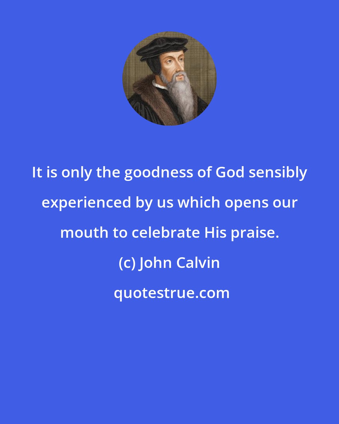 John Calvin: It is only the goodness of God sensibly experienced by us which opens our mouth to celebrate His praise.