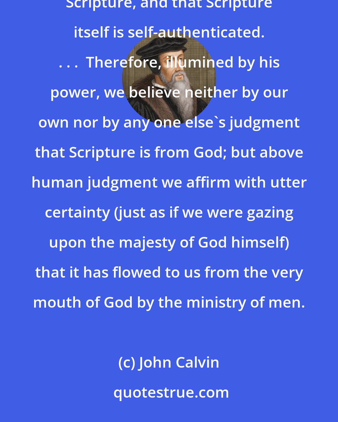 John Calvin: Let this point therefore stand:  that those whom the Holy Spirit has inwardly taught truly rest upon Scripture, and that Scripture itself is self-authenticated. . . .  Therefore, illumined by his power, we believe neither by our own nor by any one else's judgment that Scripture is from God; but above human judgment we affirm with utter certainty (just as if we were gazing upon the majesty of God himself) that it has flowed to us from the very mouth of God by the ministry of men.