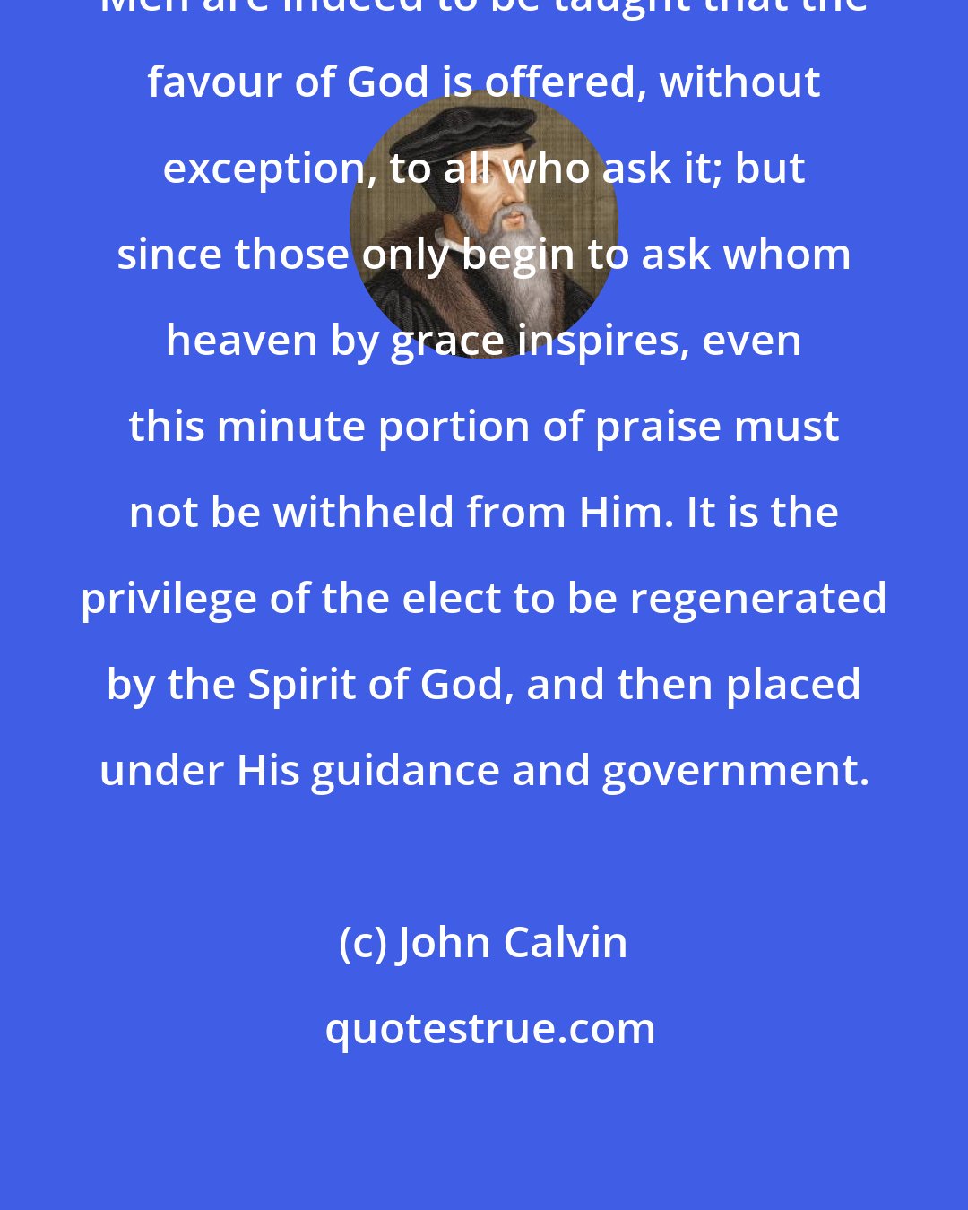 John Calvin: Men are indeed to be taught that the favour of God is offered, without exception, to all who ask it; but since those only begin to ask whom heaven by grace inspires, even this minute portion of praise must not be withheld from Him. It is the privilege of the elect to be regenerated by the Spirit of God, and then placed under His guidance and government.