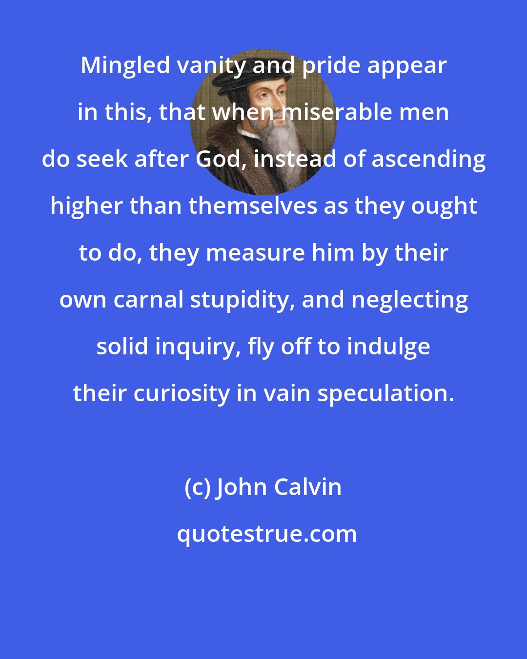 John Calvin: Mingled vanity and pride appear in this, that when miserable men do seek after God, instead of ascending higher than themselves as they ought to do, they measure him by their own carnal stupidity, and neglecting solid inquiry, fly off to indulge their curiosity in vain speculation.