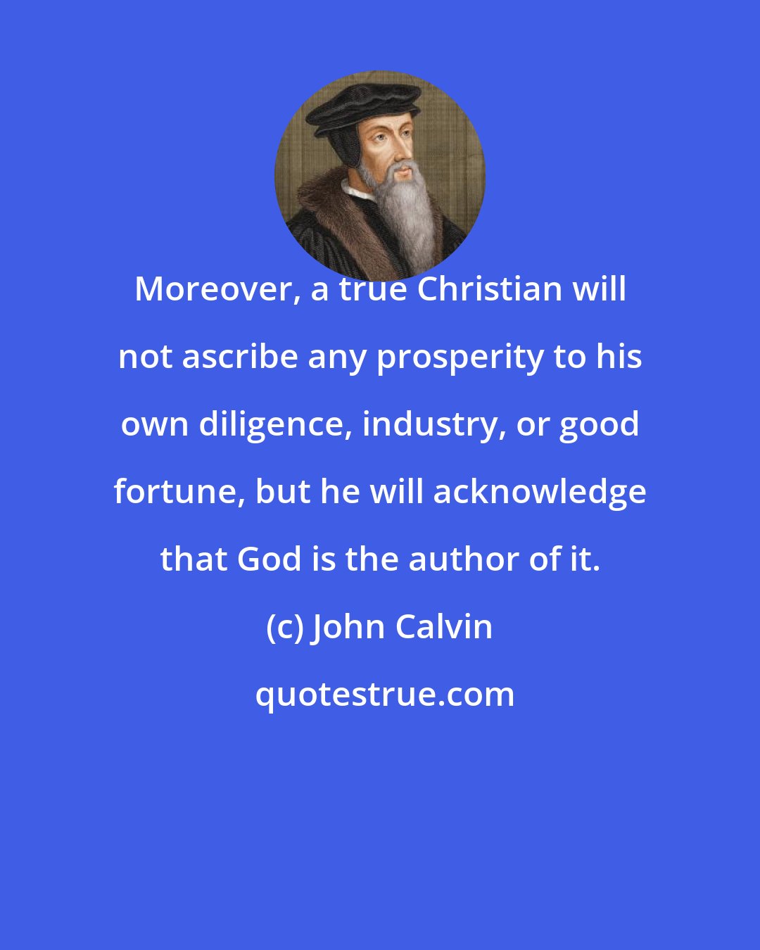 John Calvin: Moreover, a true Christian will not ascribe any prosperity to his own diligence, industry, or good fortune, but he will acknowledge that God is the author of it.