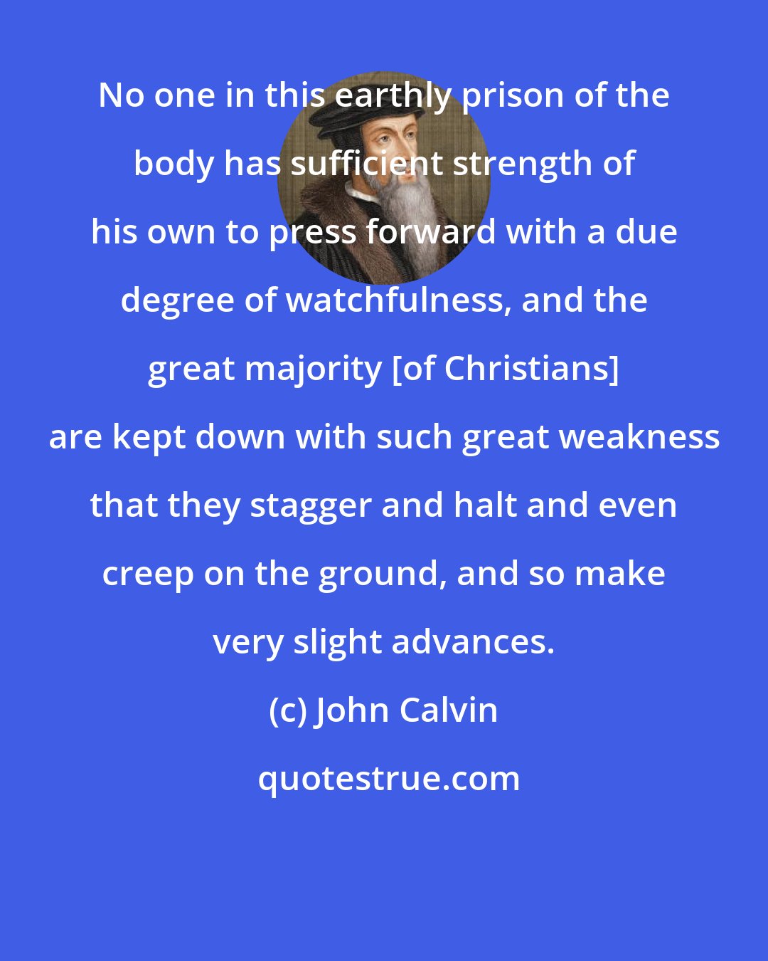 John Calvin: No one in this earthly prison of the body has sufficient strength of his own to press forward with a due degree of watchfulness, and the great majority [of Christians] are kept down with such great weakness that they stagger and halt and even creep on the ground, and so make very slight advances.