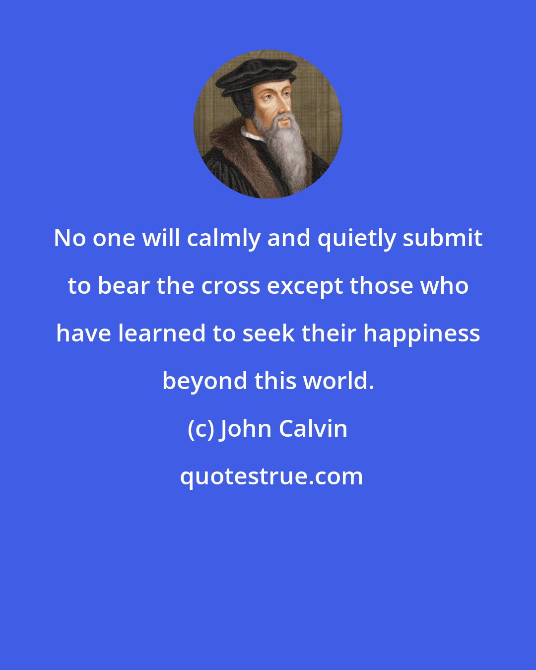 John Calvin: No one will calmly and quietly submit to bear the cross except those who have learned to seek their happiness beyond this world.